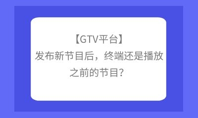 【GTV平台】发布新节目后，终端还是播放之前的节目？
